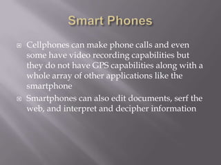    Cellphones can make phone calls and even
    some have video recording capabilities but
    they do not have GPS capabilities along with a
    whole array of other applications like the
    smartphone
   Smartphones can also edit documents, serf the
    web, and interpret and decipher information
 