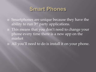    Smartphones are unique because they have the
    ability to run 3rd party applications.
   This means that you don’t need to change your
    phone every time there is a new app on the
    market
   All you’ll need to do is install it on your phone.
 