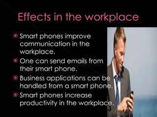 Smart phones improve communication in the workplace. One can send emails from their smart phone. Business applications can be handled from a smart phone.  Smart phones increase productivity in the workplace.  