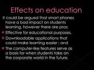 It could be argued that smart phones have a bad impact on students learning, however there are pros: Effective for educational purposes. Downloadable applications that could make learning easier ; and The computer-like features serve as a basis for when students take on the corporate world in the future. 