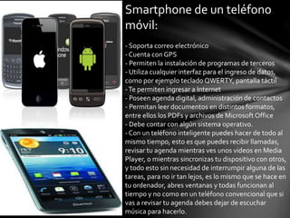Smartphone de un teléfono
móvil:
- Soporta correo electrónico
- Cuenta con GPS
- Permiten la instalación de programas de terceros
- Utiliza cualquier interfaz para el ingreso de datos,
como por ejemplo teclado QWERTY, pantalla táctil
-Te permiten ingresar a Internet
- Poseen agenda digital, administración de contactos
- Permitan leer documentos en distintos formatos,
entre ellos los PDFs y archivos de Microsoft Office
- Debe contar con algún sistema operativo.
- Con un teléfono inteligente puedes hacer de todo al
mismo tiempo, esto es que puedes recibir llamadas,
revisar tu agenda mientras ves unos videos en Media
Player, o mientras sincronizas tu dispositivo con otros,
y todo esto sin necesidad de interrumpir alguna de las
tareas, para no ir tan lejos, es lo mismo que se hace en
tu ordenador, abres ventanas y todas funcionan al
tiempo y no como en un teléfono convencional que si
vas a revisar tu agenda debes dejar de escuchar
música para hacerlo.
 