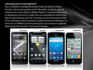 ¿Para qué sirve un Smartphone?
Con un teléfono inteligente puedes hacer de todo al mismo
tiempo, esto es que puedes recibir llamadas, revisar tu agenda
mientras ves unos videos en Media Player, o mientras sincronizas
tu dispositivo con otros, y todo esto sin necesidad de interrumpir
alguna de las tareas, para no ir tan lejos, es lo mismo que se hace
en tu ordenador, abres ventanas y todas funcionan al tiempo y no
como en un teléfono convencional que si vas a revisar tu agenda
debes dejar de escuchar música para hacerlo.
 