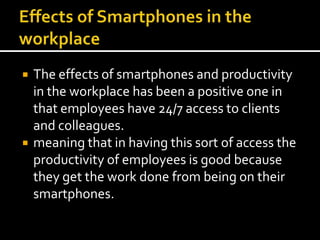 Effects of Smartphones in the workplace The effects of smartphones and productivity in the workplace has been a positive one in that employees have 24/7 access to clients and colleagues.meaning that in having this sort of access the productivity of employees is good because they get the work done from being on their smartphones. 