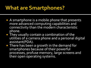 What are Smartphones?<br />A smartphone is a mobile phone that presents more advanced computing capabilities and connectiv...