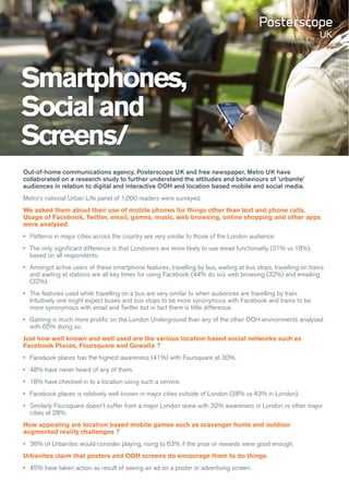 Smartphones,
Social and
Screens/
Out-of-home communications agency, Posterscope UK and free newspaper, Metro UK have
collaborated on a research study to further understand the attitudes and behaviours of ‘urbanite’
audiences in relation to digital and interactive OOH and location based mobile and social media.
Metro’s national Urban Life panel of 1,000 readers were surveyed.
We asked them about their use of mobile phones for things other than text and phone calls.
Usage of Facebook, Twitter, email, games, music, web browsing, online shopping and other apps
were analysed.
•	 Patterns in major cities across the country are very similar to those of the London audience.
•	 The only significant difference is that Londoners are more likely to use email functionality (31% vs 18%),
   based on all respondents.
•	 Amongst active users of these smartphone features; travelling by bus, waiting at bus stops, travelling on trains
   and waiting at stations are all key times for using Facebook (44% do so), web browsing (32%) and emailing
   (32%).
•	 The features used while travelling on a bus are very similar to when audiences are travelling by train.
   Intuitively one might expect buses and bus stops to be more synonymous with Facebook and trains to be
   more synonymous with email and Twitter but in fact there is little difference.
•	 Gaming is much more prolific on the London Underground than any of the other OOH environments analysed
   with 65% doing so.
Just how well known and well used are the various location based social networks such as
Facebook Places, Foursquare and Gowalla ?
•	 Facebook places has the highest awareness (41%) with Foursquare at 30%.
•	 48% have never heard of any of them.
•	 18% have checked in to a location using such a service.
•	 Facebook places is relatively well known in major cities outside of London (38% vs 43% in London).
•	 Similarly Foursquare doesn’t suffer from a major London skew with 32% awareness in London vs other major
   cities at 28%.
How appealing are location based mobile games such as scavenger hunts and outdoor
augmented reality challenges ?
•	 36% of Urbanites would consider playing, rising to 63% if the prize or rewards were good enough.
Urbanites claim that posters and OOH screens do encourage them to do things.
•	 45% have taken action as result of seeing an ad on a poster or advertising screen.
 