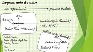 Smartphones, tablets & e-readers 
www.vangampelaere.be 
powerpoint downloaden 
Android 4.x 
iPhone 
Smartphones 
Windows Phone (Nokia Lumia) 
smartphoneshop.be (keuzehulp) 
- wifi / 3G-4G ? 
Tablets 
iPad 
Android 4.x 
Windows 8.1 (RT/Pro) 
Facebook / Twitter 
Dropbox, SkyDrive, Google Drive 
EverNote, OneNote 
Skype 
Yelo, tv overal 
Apps 
 
