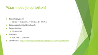 Waar moet je op letten?
 Besturingssysteem
 iOS 6.0 // Android 4.x // Windows 8.1 (RT/Pro)
 Opslagcapaciteit (uitbreidbaar?)
 Dataverbinding
 3G-4G // Wifi
 Processor
 Dual core // Quad core
 Selectie via: http://www.tabletcenter.be/category/173941/tablets.html
 