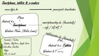 www.digie.be
Smartphones, tablets & e-readers
powerpoint downloaden
Smartphones
Android 4.x
iPhone
Windows Phone (Nokia Lumia)
smartphoneshop.be (keuzehulp)
- wifi / 3G-4G ?
Tablets
iPad
Android 4.x
Windows 8.1 (RT/Pro)
Apps
Facebook / Twitter
Dropbox, SkyDrive, Google Drive
EverNote, OneNote
Skype
Yelo, tv overal
 