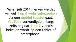 Vanaf juli 2014 merken we dat
vrijwel 1 op 4 websitebezoeken
via een mobiel toestel gaat.
YouTube verkondigde onlangs
zelfs nog dat 1 op 2 video’s
bekeken wordt op een tablet of
smartphone.
 