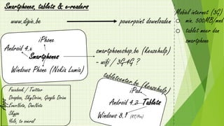 www.digie.be
Smartphones, tablets & e-readers
powerpoint downloaden
Smartphones
Android 4.x
iPhone
Windows Phone (Nokia Lumia)
smartphoneshop.be (keuzehulp)
- wifi / 3G-4G ?
Tablets
iPad
Android 4.2
Windows 8.1 (RT/Pro)
Apps
Facebook / Twitter
Dropbox, SkyDrive, Google Drive
EverNote, OneNote
Skype
Yelo, tv overal
Mobiel internet (3G)
o min. 500MB/mnd
o tablet meer dan
smartphone
 