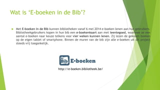 Wat is ‘E-boeken in de Bib’?
 Met E-boeken in de Bib kunnen bibliotheken vanaf 6 mei 2014 e-boeken lenen aan hun gebruikers.
Bibliotheekgebruikers kopen in hun bib een e-boekenkaart aan met leentegoed, waarmee ze een
aantal e-boeken naar keuze telkens voor vier weken kunnen lenen. Zij lezen de gekozen boeken
op de eigen tablet of smartphone. Binnen de muren van de bib zijn alle e-boeken uit dit project
steeds vrij toegankelijk.
http://e-boeken.bibliotheek.be/
 