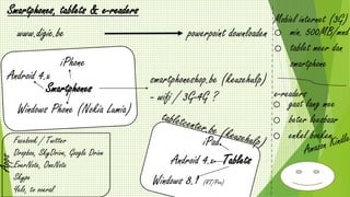 www.digie.be
Smartphones, tablets & e-readers
powerpoint downloaden
Smartphones
Android 4.x
iPhone
Windows Phone (Nokia Lumia)
smartphoneshop.be (keuzehulp)
- wifi / 3G-4G ?
Tablets
iPad
Android 4.x
Windows 8.1 (RT/Pro)
Apps
Facebook / Twitter
Dropbox, SkyDrive, Google Drive
EverNote, OneNote
Skype
Yelo, tv overal
Mobiel internet (3G)
o min. 500MB/mnd
o tablet meer dan
smartphone
e-readers
o gaat lang mee
o beter leesbaar
o enkel boeken
 