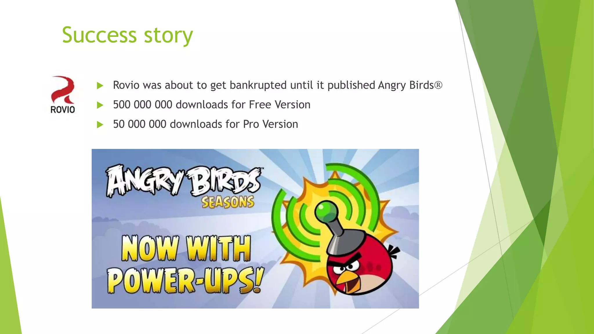 Success story
 Rovio was about to get bankrupted until it published Angry Birds
 500 000 000 downloads for Free Version
 50 000 000 downloads for Pro Version
 