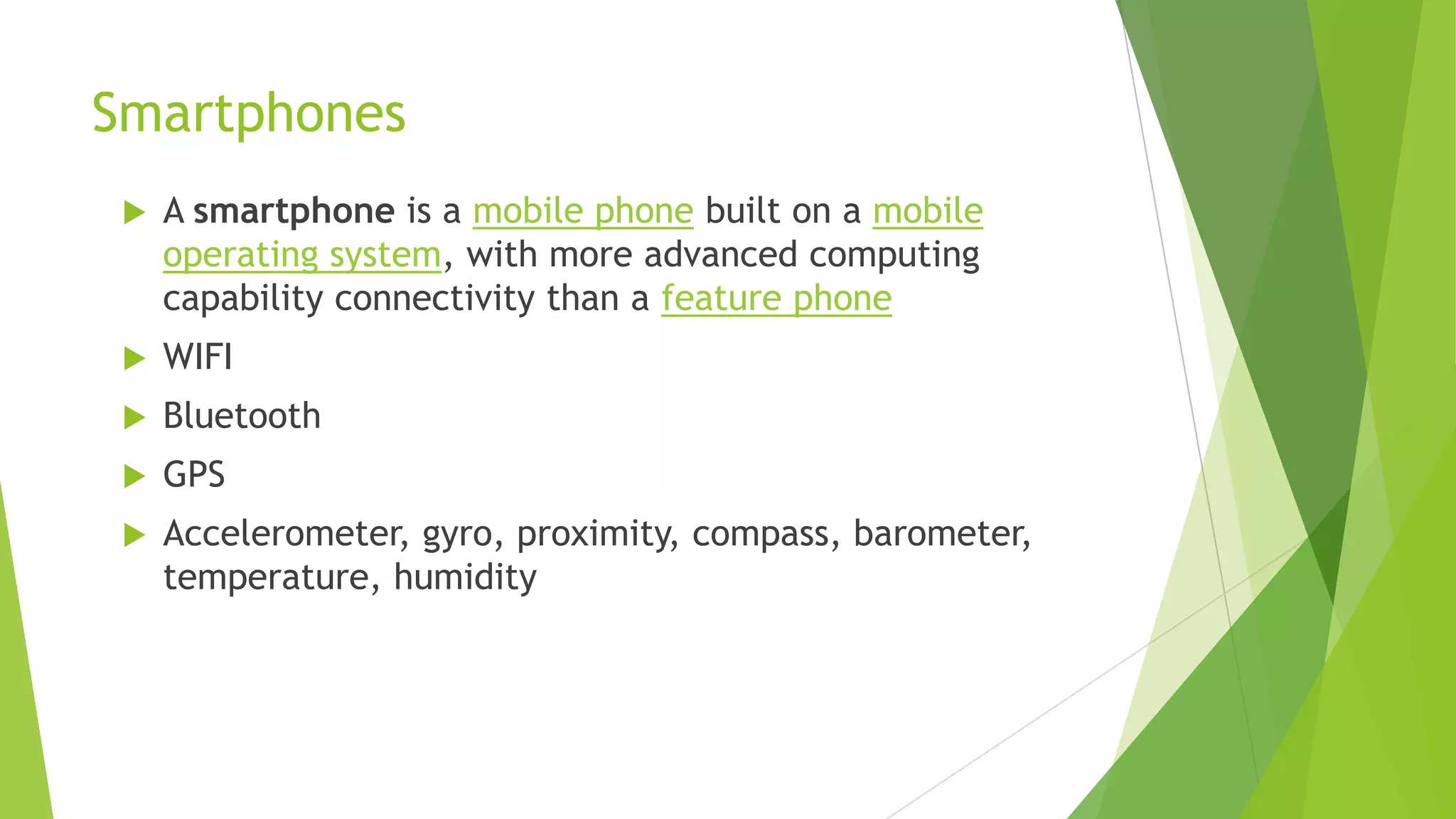 Smartphones
 A smartphone is a mobile phone built on a mobile
operating system, with more advanced computing
capability connectivity than a feature phone
 WIFI
 Bluetooth
 GPS
 Accelerometer, gyro, proximity, compass, barometer,
temperature, humidity
 