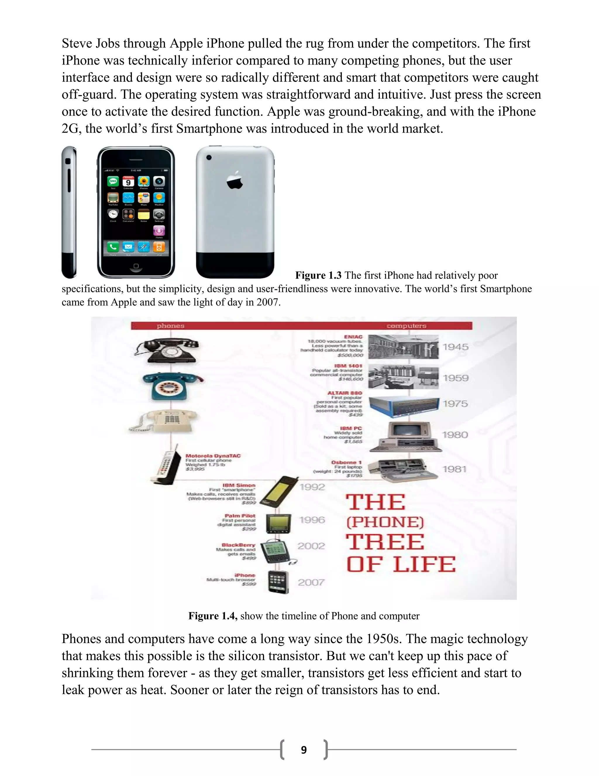 9
Steve Jobs through Apple iPhone pulled the rug from under the competitors. The first
iPhone was technically inferior compared to many competing phones, but the user
interface and design were so radically different and smart that competitors were caught
off-guard. The operating system was straightforward and intuitive. Just press the screen
once to activate the desired function. Apple was ground-breaking, and with the iPhone
2G, the world’s first Smartphone was introduced in the world market.
Figure 1.3 The first iPhone had relatively poor
specifications, but the simplicity, design and user-friendliness were innovative. The world’s first Smartphone
came from Apple and saw the light of day in 2007.
Figure 1.4, show the timeline of Phone and computer
Phones and computers have come a long way since the 1950s. The magic technology
that makes this possible is the silicon transistor. But we can't keep up this pace of
shrinking them forever - as they get smaller, transistors get less efficient and start to
leak power as heat. Sooner or later the reign of transistors has to end.
 