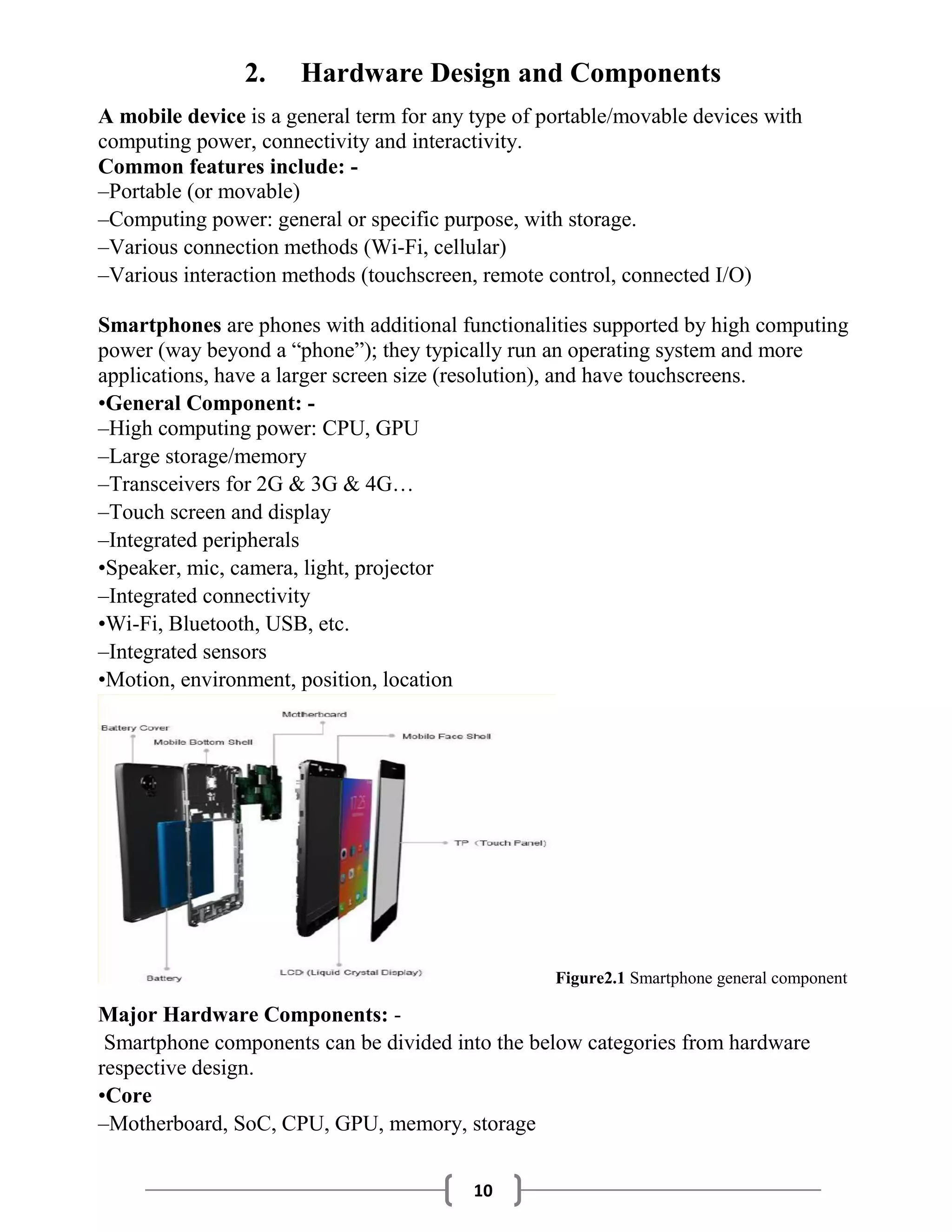 10
2. Hardware Design and Components
A mobile device is a general term for any type of portable/movable devices with
computing power, connectivity and interactivity.
Common features include: -
–Portable (or movable)
–Computing power: general or specific purpose, with storage.
–Various connection methods (Wi-Fi, cellular)
–Various interaction methods (touchscreen, remote control, connected I/O)
Smartphones are phones with additional functionalities supported by high computing
power (way beyond a “phone”); they typically run an operating system and more
applications, have a larger screen size (resolution), and have touchscreens.
•General Component: -
–High computing power: CPU, GPU
–Large storage/memory
–Transceivers for 2G & 3G & 4G…
–Touch screen and display
–Integrated peripherals
•Speaker, mic, camera, light, projector
–Integrated connectivity
•Wi-Fi, Bluetooth, USB, etc.
–Integrated sensors
•Motion, environment, position, location
Figure2.1 Smartphone general component
Major Hardware Components: -
Smartphone components can be divided into the below categories from hardware
respective design.
•Core
–Motherboard, SoC, CPU, GPU, memory, storage
 