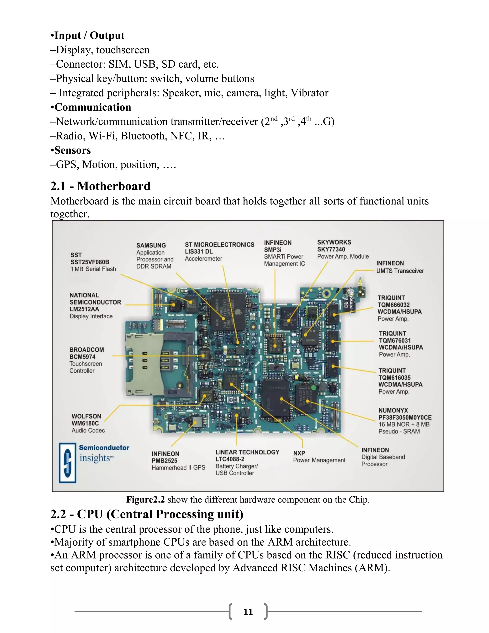 11
•Input / Output
–Display, touchscreen
–Connector: SIM, USB, SD card, etc.
–Physical key/button: switch, volume buttons
– Integrated peripherals: Speaker, mic, camera, light, Vibrator
•Communication
–Network/communication transmitter/receiver (2nd
,3rd
,4th
...G)
–Radio, Wi-Fi, Bluetooth, NFC, IR, …
•Sensors
–GPS, Motion, position, ….
2.1 - Motherboard
Motherboard is the main circuit board that holds together all sorts of functional units
together.
Figure2.2 show the different hardware component on the Chip.
2.2 - CPU (Central Processing unit)
•CPU is the central processor of the phone, just like computers.
•Majority of smartphone CPUs are based on the ARM architecture.
•An ARM processor is one of a family of CPUs based on the RISC (reduced instruction
set computer) architecture developed by Advanced RISC Machines (ARM).
 