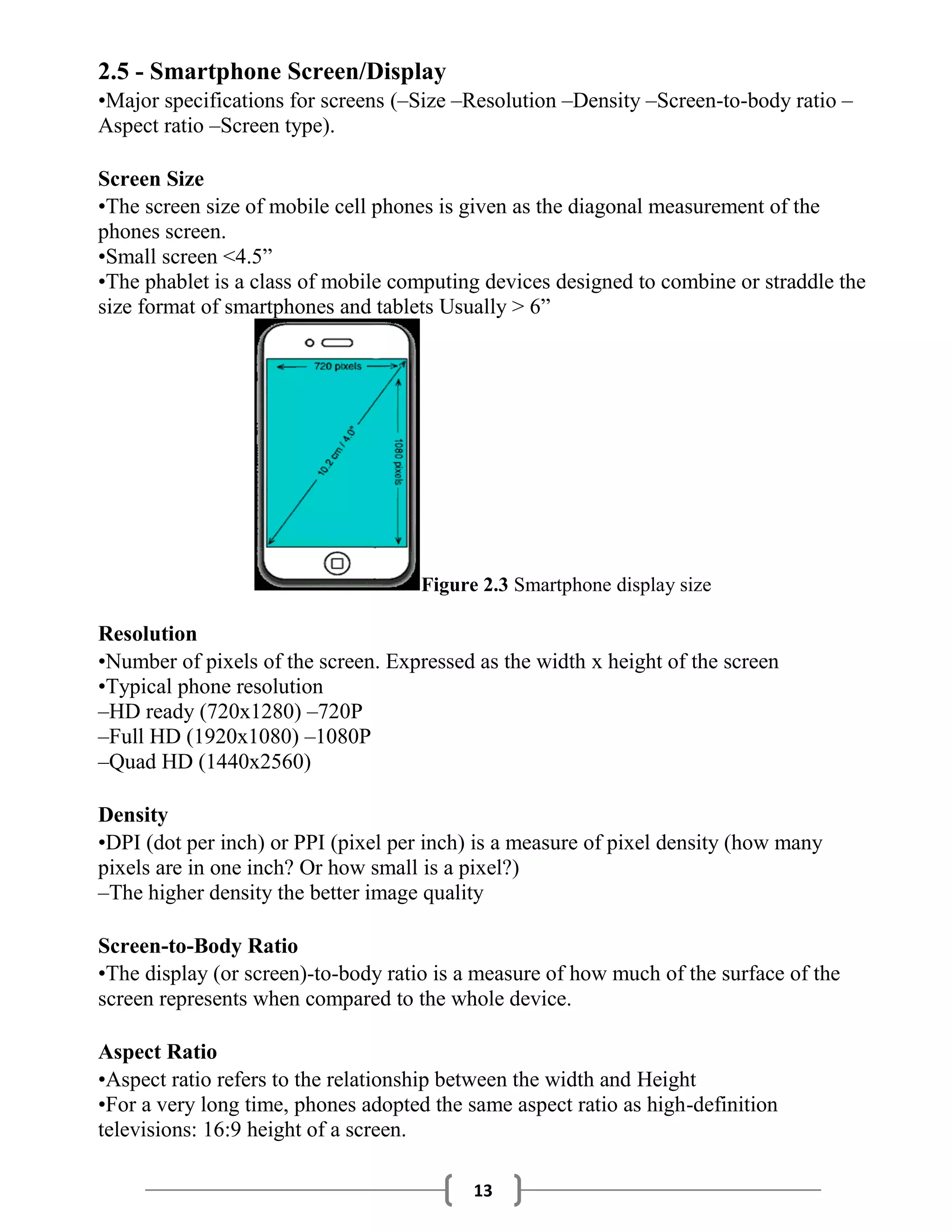 13
2.5 - Smartphone Screen/Display
•Major specifications for screens (–Size –Resolution –Density –Screen-to-body ratio –
Aspect ratio –Screen type).
Screen Size
•The screen size of mobile cell phones is given as the diagonal measurement of the
phones screen.
•Small screen <4.5”
•The phablet is a class of mobile computing devices designed to combine or straddle the
size format of smartphones and tablets Usually > 6”
Figure 2.3 Smartphone display size
Resolution
•Number of pixels of the screen. Expressed as the width x height of the screen
•Typical phone resolution
–HD ready (720x1280) –720P
–Full HD (1920x1080) –1080P
–Quad HD (1440x2560)
Density
•DPI (dot per inch) or PPI (pixel per inch) is a measure of pixel density (how many
pixels are in one inch? Or how small is a pixel?)
–The higher density the better image quality
Screen-to-Body Ratio
•The display (or screen)-to-body ratio is a measure of how much of the surface of the
screen represents when compared to the whole device.
Aspect Ratio
•Aspect ratio refers to the relationship between the width and Height
•For a very long time, phones adopted the same aspect ratio as high-definition
televisions: 16:9 height of a screen.
 