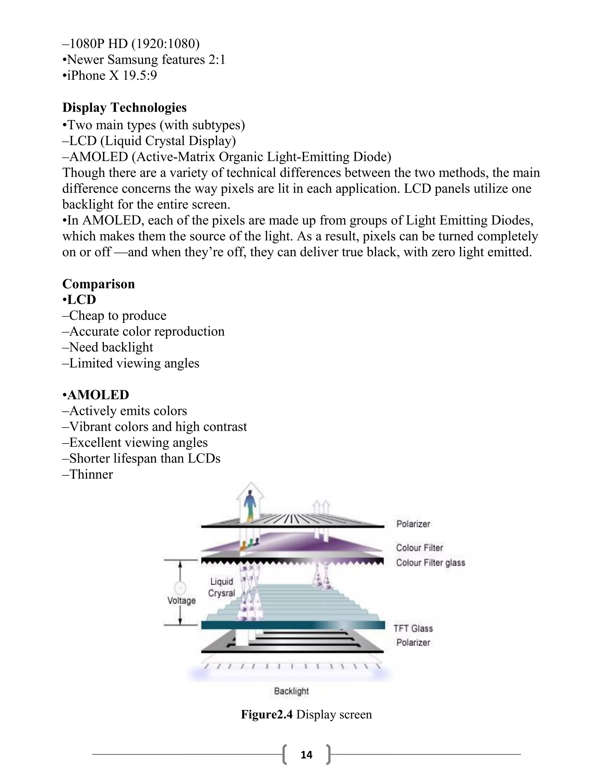 14
–1080P HD (1920:1080)
•Newer Samsung features 2:1
•iPhone X 19.5:9
Display Technologies
•Two main types (with subtypes)
–LCD (Liquid Crystal Display)
–AMOLED (Active-Matrix Organic Light-Emitting Diode)
Though there are a variety of technical differences between the two methods, the main
difference concerns the way pixels are lit in each application. LCD panels utilize one
backlight for the entire screen.
•In AMOLED, each of the pixels are made up from groups of Light Emitting Diodes,
which makes them the source of the light. As a result, pixels can be turned completely
on or off —and when they’re off, they can deliver true black, with zero light emitted.
Comparison
•LCD
–Cheap to produce
–Accurate color reproduction
–Need backlight
–Limited viewing angles
•AMOLED
–Actively emits colors
–Vibrant colors and high contrast
–Excellent viewing angles
–Shorter lifespan than LCDs
–Thinner
Figure2.4 Display screen
 
