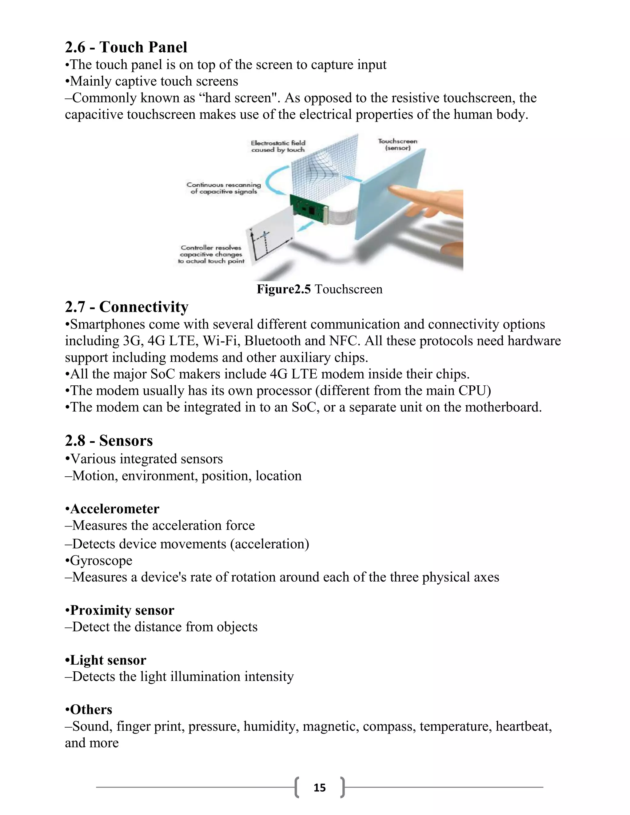 15
2.6 - Touch Panel
•The touch panel is on top of the screen to capture input
•Mainly captive touch screens
–Commonly known as “hard screen". As opposed to the resistive touchscreen, the
capacitive touchscreen makes use of the electrical properties of the human body.
Figure2.5 Touchscreen
2.7 - Connectivity
•Smartphones come with several different communication and connectivity options
including 3G, 4G LTE, Wi-Fi, Bluetooth and NFC. All these protocols need hardware
support including modems and other auxiliary chips.
•All the major SoC makers include 4G LTE modem inside their chips.
•The modem usually has its own processor (different from the main CPU)
•The modem can be integrated in to an SoC, or a separate unit on the motherboard.
2.8 - Sensors
•Various integrated sensors
–Motion, environment, position, location
•Accelerometer
–Measures the acceleration force
–Detects device movements (acceleration)
•Gyroscope
–Measures a device's rate of rotation around each of the three physical axes
•Proximity sensor
–Detect the distance from objects
•Light sensor
–Detects the light illumination intensity
•Others
–Sound, finger print, pressure, humidity, magnetic, compass, temperature, heartbeat,
and more
 