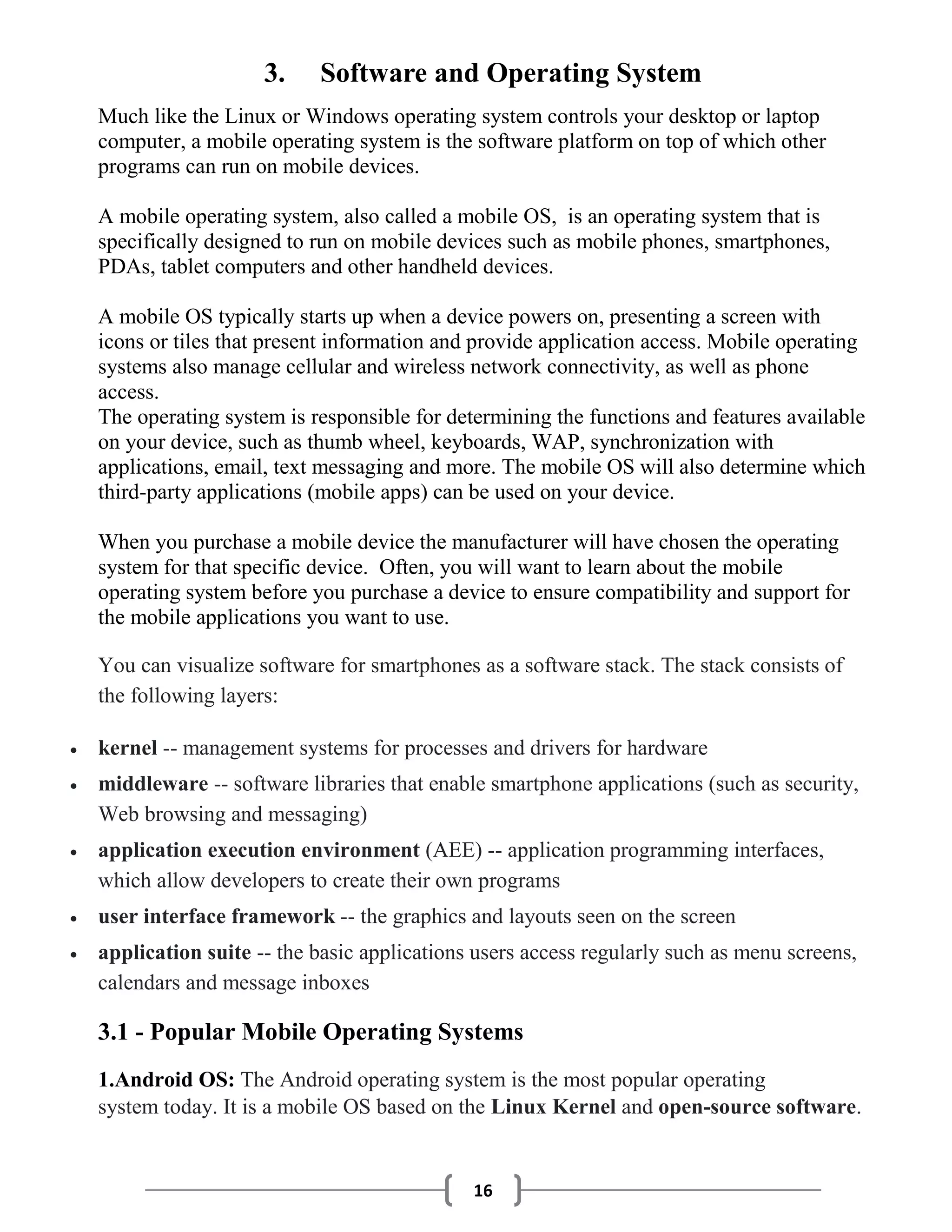 16
3. Software and Operating System
Much like the Linux or Windows operating system controls your desktop or laptop
computer, a mobile operating system is the software platform on top of which other
programs can run on mobile devices.
A mobile operating system, also called a mobile OS, is an operating system that is
specifically designed to run on mobile devices such as mobile phones, smartphones,
PDAs, tablet computers and other handheld devices.
A mobile OS typically starts up when a device powers on, presenting a screen with
icons or tiles that present information and provide application access. Mobile operating
systems also manage cellular and wireless network connectivity, as well as phone
access.
The operating system is responsible for determining the functions and features available
on your device, such as thumb wheel, keyboards, WAP, synchronization with
applications, email, text messaging and more. The mobile OS will also determine which
third-party applications (mobile apps) can be used on your device.
When you purchase a mobile device the manufacturer will have chosen the operating
system for that specific device. Often, you will want to learn about the mobile
operating system before you purchase a device to ensure compatibility and support for
the mobile applications you want to use.
You can visualize software for smartphones as a software stack. The stack consists of
the following layers:
 kernel -- management systems for processes and drivers for hardware
 middleware -- software libraries that enable smartphone applications (such as security,
Web browsing and messaging)
 application execution environment (AEE) -- application programming interfaces,
which allow developers to create their own programs
 user interface framework -- the graphics and layouts seen on the screen
 application suite -- the basic applications users access regularly such as menu screens,
calendars and message inboxes
3.1 - Popular Mobile Operating Systems
1.Android OS: The Android operating system is the most popular operating
system today. It is a mobile OS based on the Linux Kernel and open-source software.
 