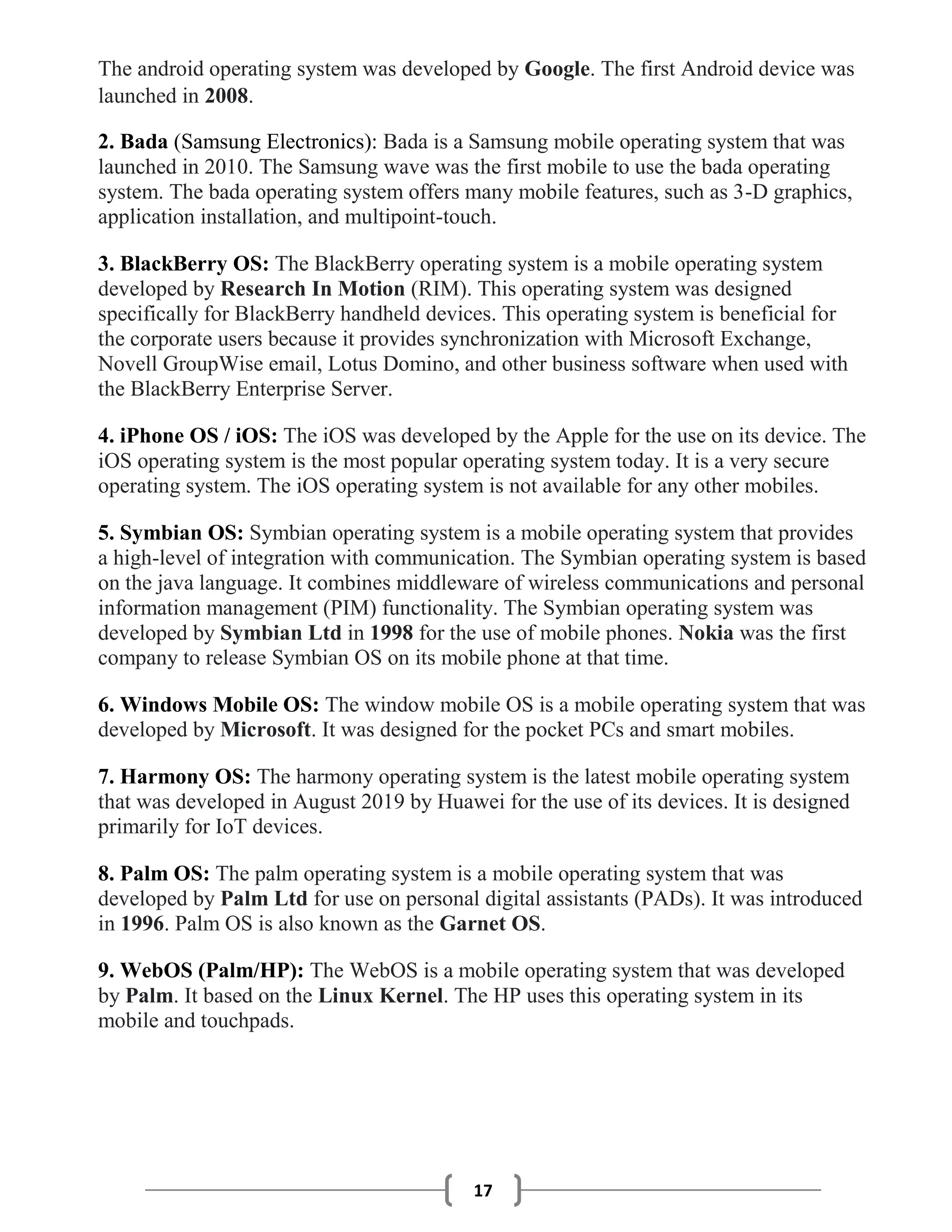 17
The android operating system was developed by Google. The first Android device was
launched in 2008.
2. Bada (Samsung Electronics): Bada is a Samsung mobile operating system that was
launched in 2010. The Samsung wave was the first mobile to use the bada operating
system. The bada operating system offers many mobile features, such as 3-D graphics,
application installation, and multipoint-touch.
3. BlackBerry OS: The BlackBerry operating system is a mobile operating system
developed by Research In Motion (RIM). This operating system was designed
specifically for BlackBerry handheld devices. This operating system is beneficial for
the corporate users because it provides synchronization with Microsoft Exchange,
Novell GroupWise email, Lotus Domino, and other business software when used with
the BlackBerry Enterprise Server.
4. iPhone OS / iOS: The iOS was developed by the Apple for the use on its device. The
iOS operating system is the most popular operating system today. It is a very secure
operating system. The iOS operating system is not available for any other mobiles.
5. Symbian OS: Symbian operating system is a mobile operating system that provides
a high-level of integration with communication. The Symbian operating system is based
on the java language. It combines middleware of wireless communications and personal
information management (PIM) functionality. The Symbian operating system was
developed by Symbian Ltd in 1998 for the use of mobile phones. Nokia was the first
company to release Symbian OS on its mobile phone at that time.
6. Windows Mobile OS: The window mobile OS is a mobile operating system that was
developed by Microsoft. It was designed for the pocket PCs and smart mobiles.
7. Harmony OS: The harmony operating system is the latest mobile operating system
that was developed in August 2019 by Huawei for the use of its devices. It is designed
primarily for IoT devices.
8. Palm OS: The palm operating system is a mobile operating system that was
developed by Palm Ltd for use on personal digital assistants (PADs). It was introduced
in 1996. Palm OS is also known as the Garnet OS.
9. WebOS (Palm/HP): The WebOS is a mobile operating system that was developed
by Palm. It based on the Linux Kernel. The HP uses this operating system in its
mobile and touchpads.
 