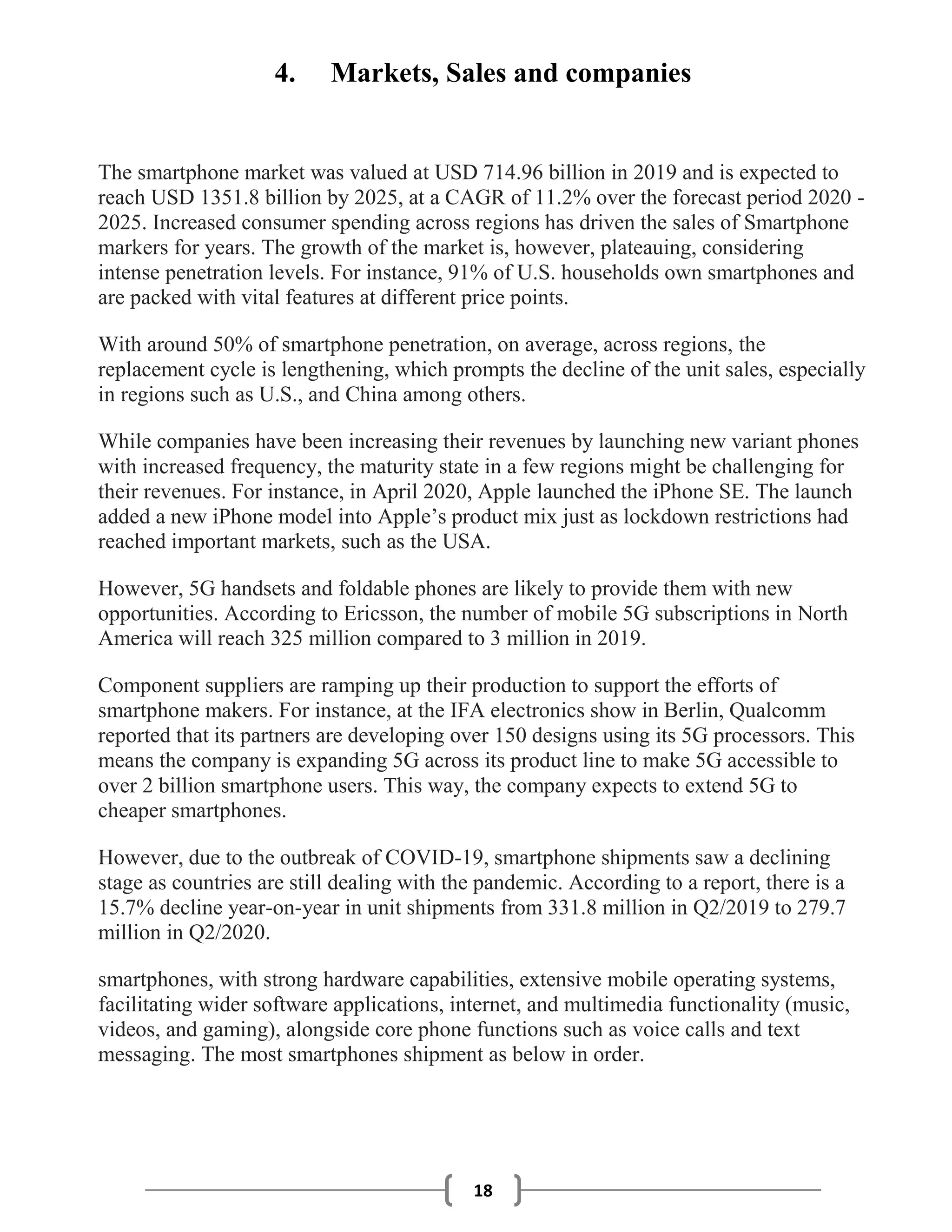 18
4. Markets, Sales and companies
The smartphone market was valued at USD 714.96 billion in 2019 and is expected to
reach USD 1351.8 billion by 2025, at a CAGR of 11.2% over the forecast period 2020 -
2025. Increased consumer spending across regions has driven the sales of Smartphone
markers for years. The growth of the market is, however, plateauing, considering
intense penetration levels. For instance, 91% of U.S. households own smartphones and
are packed with vital features at different price points.
With around 50% of smartphone penetration, on average, across regions, the
replacement cycle is lengthening, which prompts the decline of the unit sales, especially
in regions such as U.S., and China among others.
While companies have been increasing their revenues by launching new variant phones
with increased frequency, the maturity state in a few regions might be challenging for
their revenues. For instance, in April 2020, Apple launched the iPhone SE. The launch
added a new iPhone model into Apple’s product mix just as lockdown restrictions had
reached important markets, such as the USA.
However, 5G handsets and foldable phones are likely to provide them with new
opportunities. According to Ericsson, the number of mobile 5G subscriptions in North
America will reach 325 million compared to 3 million in 2019.
Component suppliers are ramping up their production to support the efforts of
smartphone makers. For instance, at the IFA electronics show in Berlin, Qualcomm
reported that its partners are developing over 150 designs using its 5G processors. This
means the company is expanding 5G across its product line to make 5G accessible to
over 2 billion smartphone users. This way, the company expects to extend 5G to
cheaper smartphones.
However, due to the outbreak of COVID-19, smartphone shipments saw a declining
stage as countries are still dealing with the pandemic. According to a report, there is a
15.7% decline year-on-year in unit shipments from 331.8 million in Q2/2019 to 279.7
million in Q2/2020.
smartphones, with strong hardware capabilities, extensive mobile operating systems,
facilitating wider software applications, internet, and multimedia functionality (music,
videos, and gaming), alongside core phone functions such as voice calls and text
messaging. The most smartphones shipment as below in order.
 