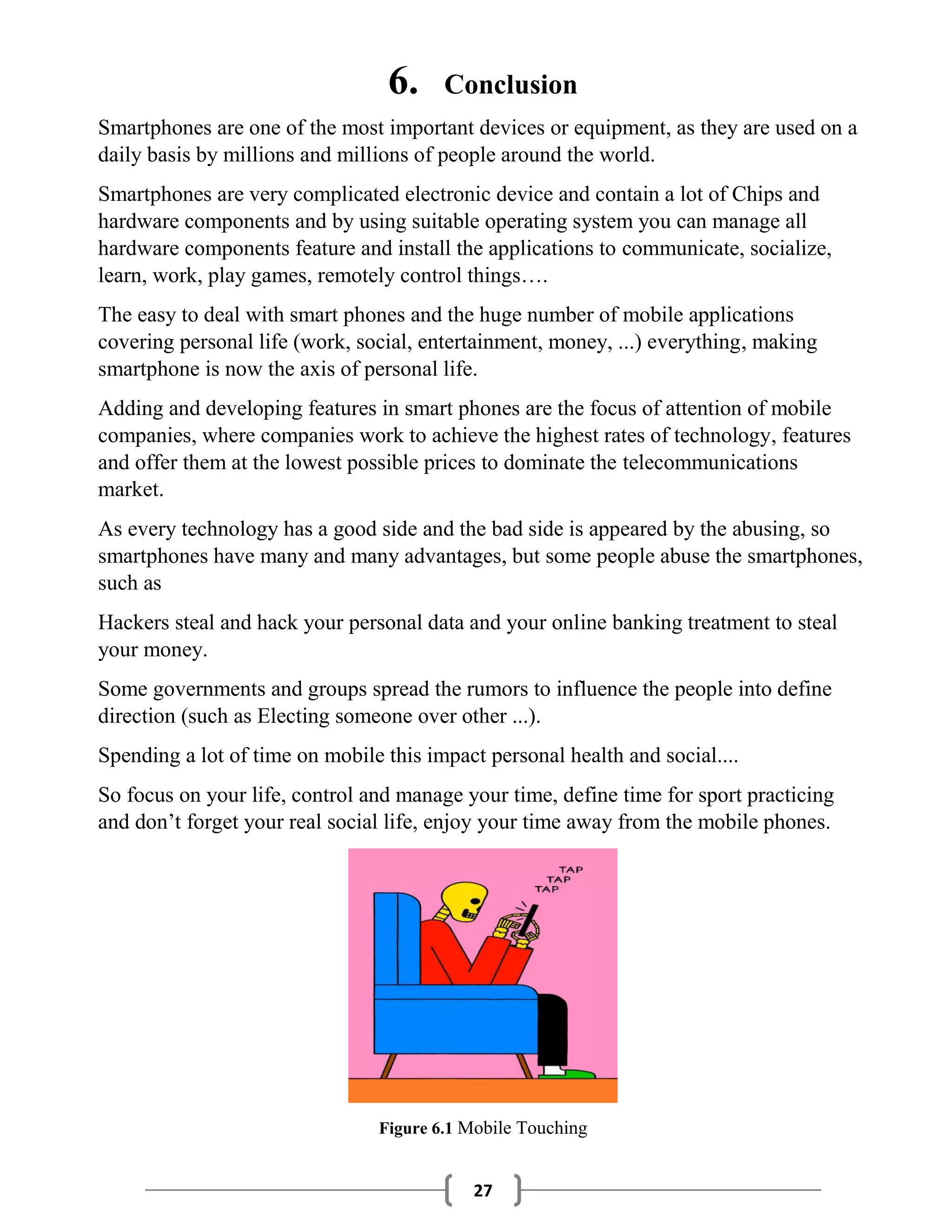 27
6. Conclusion
Smartphones are one of the most important devices or equipment, as they are used on a
daily basis by millions and millions of people around the world.
Smartphones are very complicated electronic device and contain a lot of Chips and
hardware components and by using suitable operating system you can manage all
hardware components feature and install the applications to communicate, socialize,
learn, work, play games, remotely control things….
The easy to deal with smart phones and the huge number of mobile applications
covering personal life (work, social, entertainment, money, ...) everything, making
smartphone is now the axis of personal life.
Adding and developing features in smart phones are the focus of attention of mobile
companies, where companies work to achieve the highest rates of technology, features
and offer them at the lowest possible prices to dominate the telecommunications
market.
As every technology has a good side and the bad side is appeared by the abusing, so
smartphones have many and many advantages, but some people abuse the smartphones,
such as
Hackers steal and hack your personal data and your online banking treatment to steal
your money.
Some governments and groups spread the rumors to influence the people into define
direction (such as Electing someone over other ...).
Spending a lot of time on mobile this impact personal health and social....
So focus on your life, control and manage your time, define time for sport practicing
and don’t forget your real social life, enjoy your time away from the mobile phones.
Figure 6.1 Mobile Touching
 