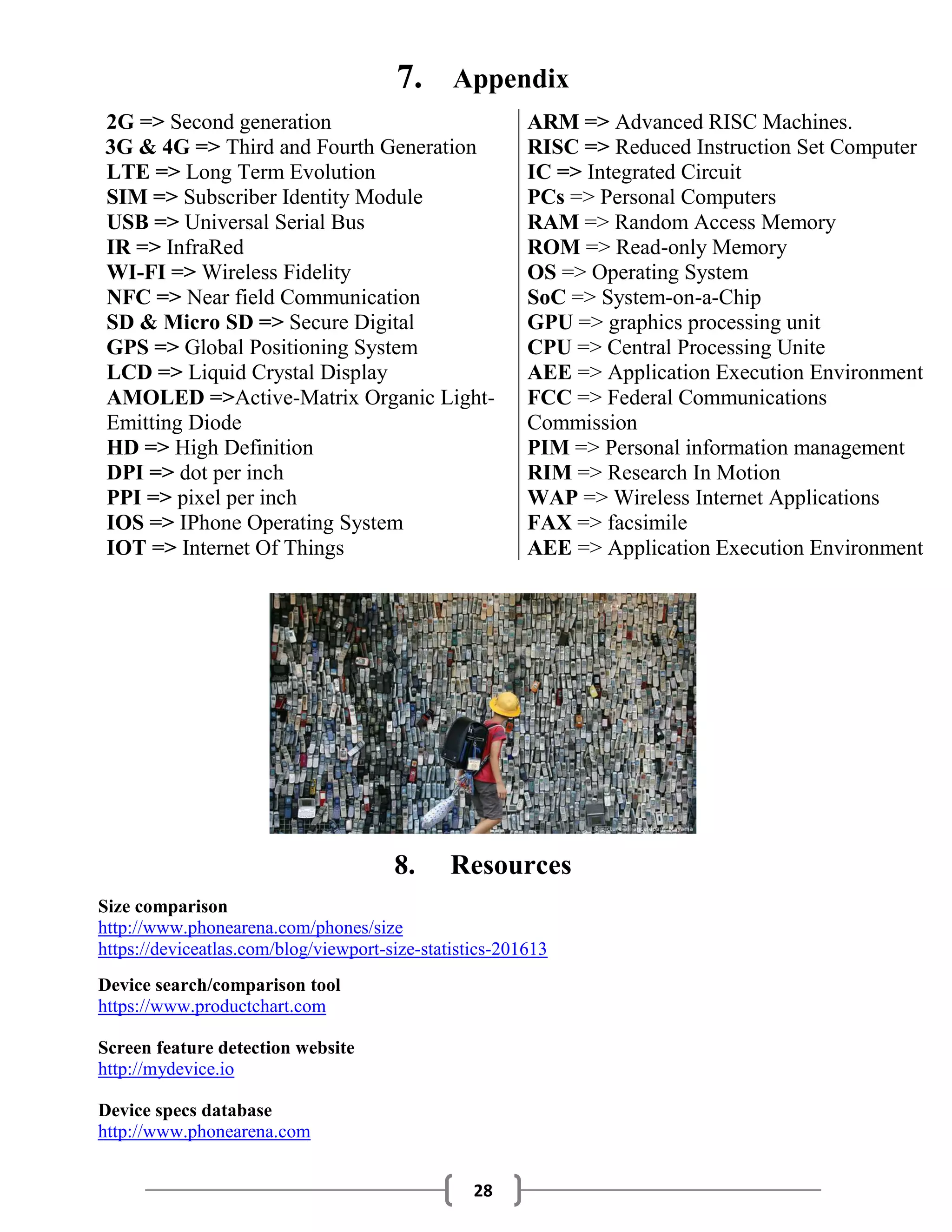 28
7. Appendix
2G => Second generation ARM => Advanced RISC Machines.
3G & 4G => Third and Fourth Generation RISC => Reduced Instruction Set Computer
LTE => Long Term Evolution IC => Integrated Circuit
SIM => Subscriber Identity Module PCs => Personal Computers
USB => Universal Serial Bus RAM => Random Access Memory
IR => InfraRed ROM => Read-only Memory
WI-FI => Wireless Fidelity OS => Operating System
NFC => Near field Communication SoC => System-on-a-Chip
SD & Micro SD => Secure Digital GPU => graphics processing unit
GPS => Global Positioning System CPU => Central Processing Unite
LCD => Liquid Crystal Display AEE => Application Execution Environment
AMOLED =>Active-Matrix Organic Light-
Emitting Diode
FCC => Federal Communications
Commission
HD => High Definition PIM => Personal information management
DPI => dot per inch RIM => Research In Motion
PPI => pixel per inch WAP => Wireless Internet Applications
IOS => IPhone Operating System FAX => facsimile
IOT => Internet Of Things AEE => Application Execution Environment
8. Resources
Size comparison
http://www.phonearena.com/phones/size
https://deviceatlas.com/blog/viewport-size-statistics-201613
Device search/comparison tool
https://www.productchart.com
Screen feature detection website
http://mydevice.io
Device specs database
http://www.phonearena.com
 