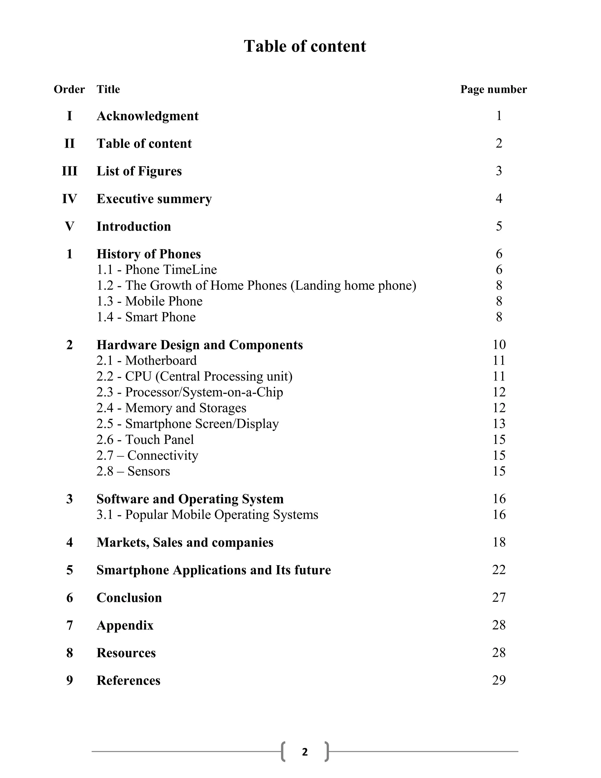 2
Table of content
Order Title Page number
I Acknowledgment 1
II Table of content 2
III List of Figures 3
IV Executive summery 4
V Introduction 5
1 History of Phones 6
1.1 - Phone TimeLine 6
1.2 - The Growth of Home Phones (Landing home phone) 8
1.3 - Mobile Phone 8
1.4 - Smart Phone 8
2 Hardware Design and Components 10
2.1 - Motherboard 11
2.2 - CPU (Central Processing unit) 11
2.3 - Processor/System-on-a-Chip 12
2.4 - Memory and Storages 12
2.5 - Smartphone Screen/Display 13
2.6 - Touch Panel 15
2.7 – Connectivity 15
2.8 – Sensors 15
3 Software and Operating System 16
3.1 - Popular Mobile Operating Systems 16
4 Markets, Sales and companies 18
5 Smartphone Applications and Its future 22
6 Conclusion 27
7 Appendix 28
8 Resources 28
9 References 29
 