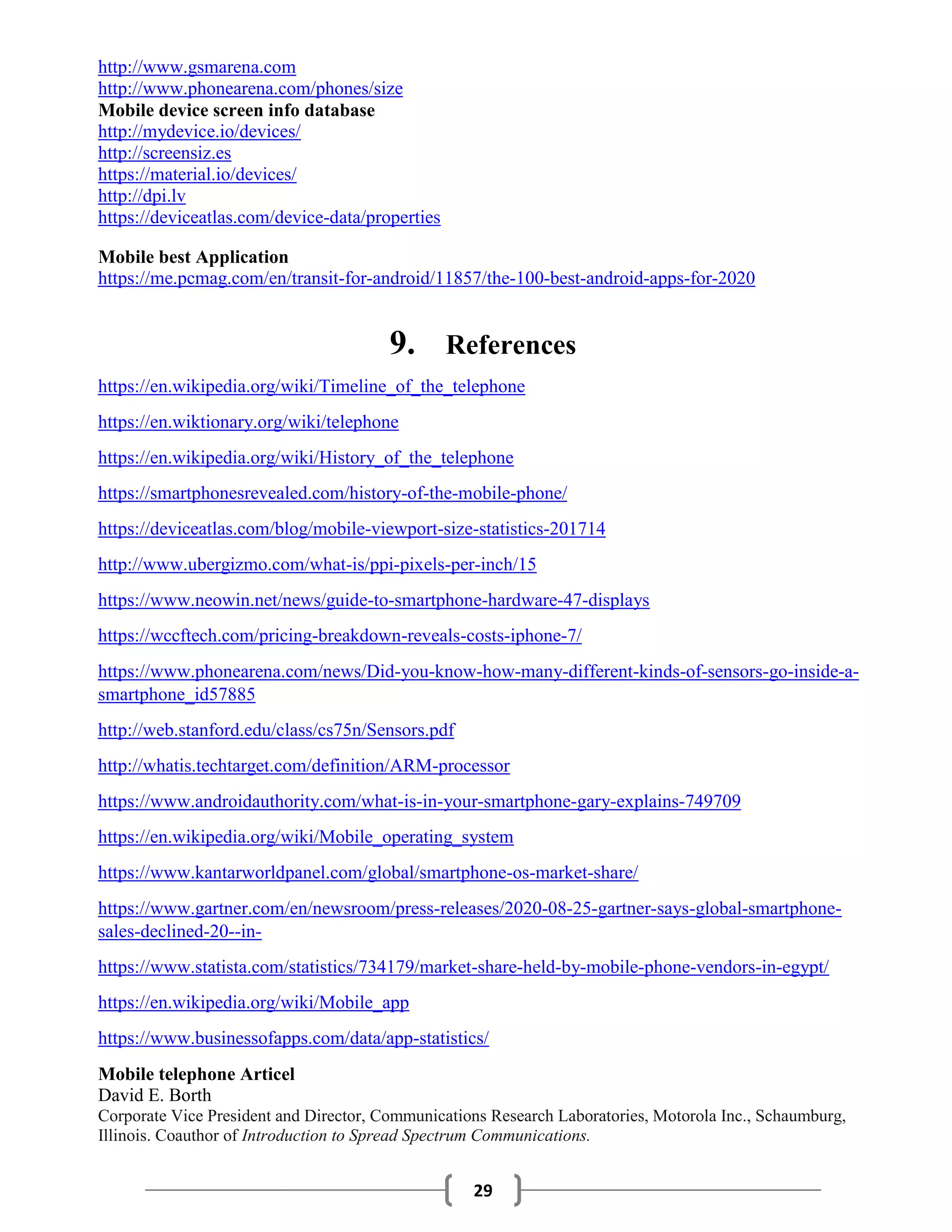 29
http://www.gsmarena.com
http://www.phonearena.com/phones/size
Mobile device screen info database
http://mydevice.io/devices/
http://screensiz.es
https://material.io/devices/
http://dpi.lv
https://deviceatlas.com/device-data/properties
Mobile best Application
https://me.pcmag.com/en/transit-for-android/11857/the-100-best-android-apps-for-2020
9. References
https://en.wikipedia.org/wiki/Timeline_of_the_telephone
https://en.wiktionary.org/wiki/telephone
https://en.wikipedia.org/wiki/History_of_the_telephone
https://smartphonesrevealed.com/history-of-the-mobile-phone/
https://deviceatlas.com/blog/mobile-viewport-size-statistics-201714
http://www.ubergizmo.com/what-is/ppi-pixels-per-inch/15
https://www.neowin.net/news/guide-to-smartphone-hardware-47-displays
https://wccftech.com/pricing-breakdown-reveals-costs-iphone-7/
https://www.phonearena.com/news/Did-you-know-how-many-different-kinds-of-sensors-go-inside-a-
smartphone_id57885
http://web.stanford.edu/class/cs75n/Sensors.pdf
http://whatis.techtarget.com/definition/ARM-processor
https://www.androidauthority.com/what-is-in-your-smartphone-gary-explains-749709
https://en.wikipedia.org/wiki/Mobile_operating_system
https://www.kantarworldpanel.com/global/smartphone-os-market-share/
https://www.gartner.com/en/newsroom/press-releases/2020-08-25-gartner-says-global-smartphone-
sales-declined-20--in-
https://www.statista.com/statistics/734179/market-share-held-by-mobile-phone-vendors-in-egypt/
https://en.wikipedia.org/wiki/Mobile_app
https://www.businessofapps.com/data/app-statistics/
Mobile telephone Articel
David E. Borth
Corporate Vice President and Director, Communications Research Laboratories, Motorola Inc., Schaumburg,
Illinois. Coauthor of Introduction to Spread Spectrum Communications.
 