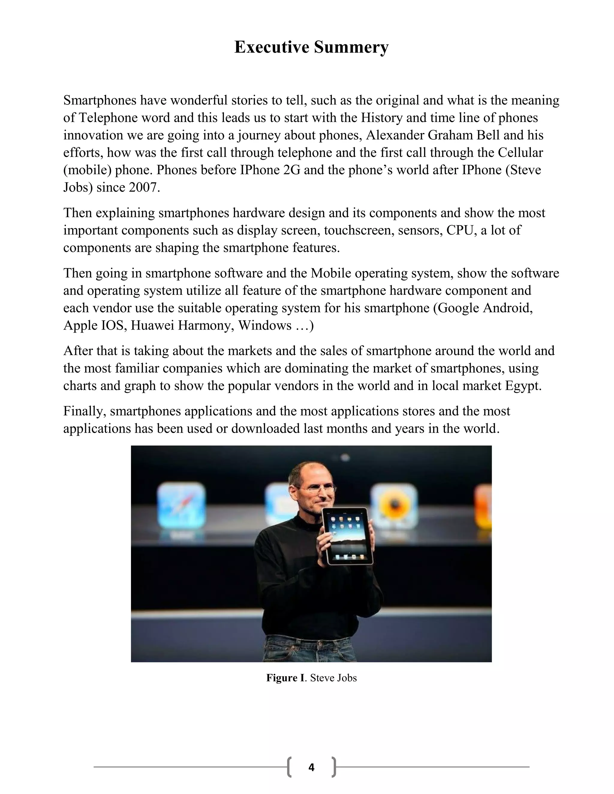 4
Executive Summery
Smartphones have wonderful stories to tell, such as the original and what is the meaning
of Telephone word and this leads us to start with the History and time line of phones
innovation we are going into a journey about phones, Alexander Graham Bell and his
efforts, how was the first call through telephone and the first call through the Cellular
(mobile) phone. Phones before IPhone 2G and the phone’s world after IPhone (Steve
Jobs) since 2007.
Then explaining smartphones hardware design and its components and show the most
important components such as display screen, touchscreen, sensors, CPU, a lot of
components are shaping the smartphone features.
Then going in smartphone software and the Mobile operating system, show the software
and operating system utilize all feature of the smartphone hardware component and
each vendor use the suitable operating system for his smartphone (Google Android,
Apple IOS, Huawei Harmony, Windows …)
After that is taking about the markets and the sales of smartphone around the world and
the most familiar companies which are dominating the market of smartphones, using
charts and graph to show the popular vendors in the world and in local market Egypt.
Finally, smartphones applications and the most applications stores and the most
applications has been used or downloaded last months and years in the world.
Figure I. Steve Jobs
 