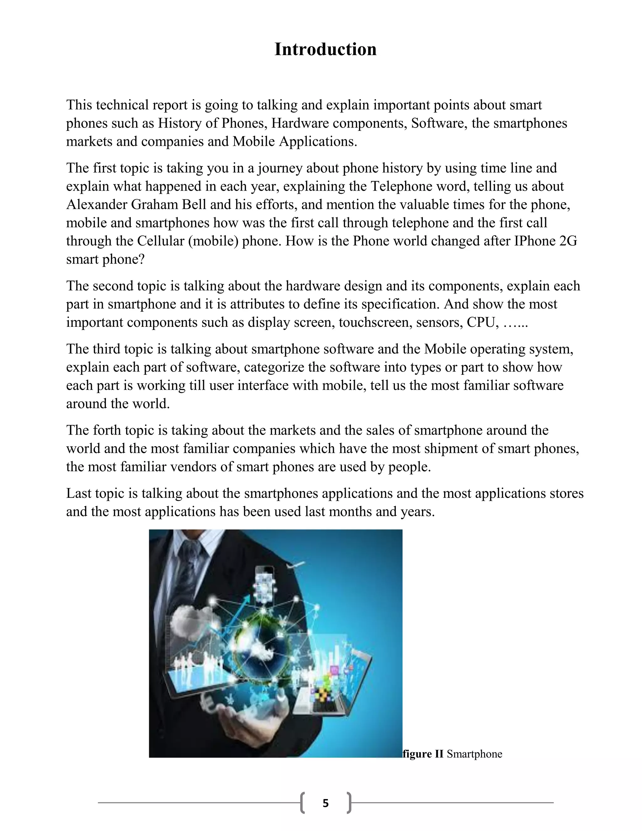5
Introduction
This technical report is going to talking and explain important points about smart
phones such as History of Phones, Hardware components, Software, the smartphones
markets and companies and Mobile Applications.
The first topic is taking you in a journey about phone history by using time line and
explain what happened in each year, explaining the Telephone word, telling us about
Alexander Graham Bell and his efforts, and mention the valuable times for the phone,
mobile and smartphones how was the first call through telephone and the first call
through the Cellular (mobile) phone. How is the Phone world changed after IPhone 2G
smart phone?
The second topic is talking about the hardware design and its components, explain each
part in smartphone and it is attributes to define its specification. And show the most
important components such as display screen, touchscreen, sensors, CPU, …...
The third topic is talking about smartphone software and the Mobile operating system,
explain each part of software, categorize the software into types or part to show how
each part is working till user interface with mobile, tell us the most familiar software
around the world.
The forth topic is taking about the markets and the sales of smartphone around the
world and the most familiar companies which have the most shipment of smart phones,
the most familiar vendors of smart phones are used by people.
Last topic is talking about the smartphones applications and the most applications stores
and the most applications has been used last months and years.
figure II Smartphone
 