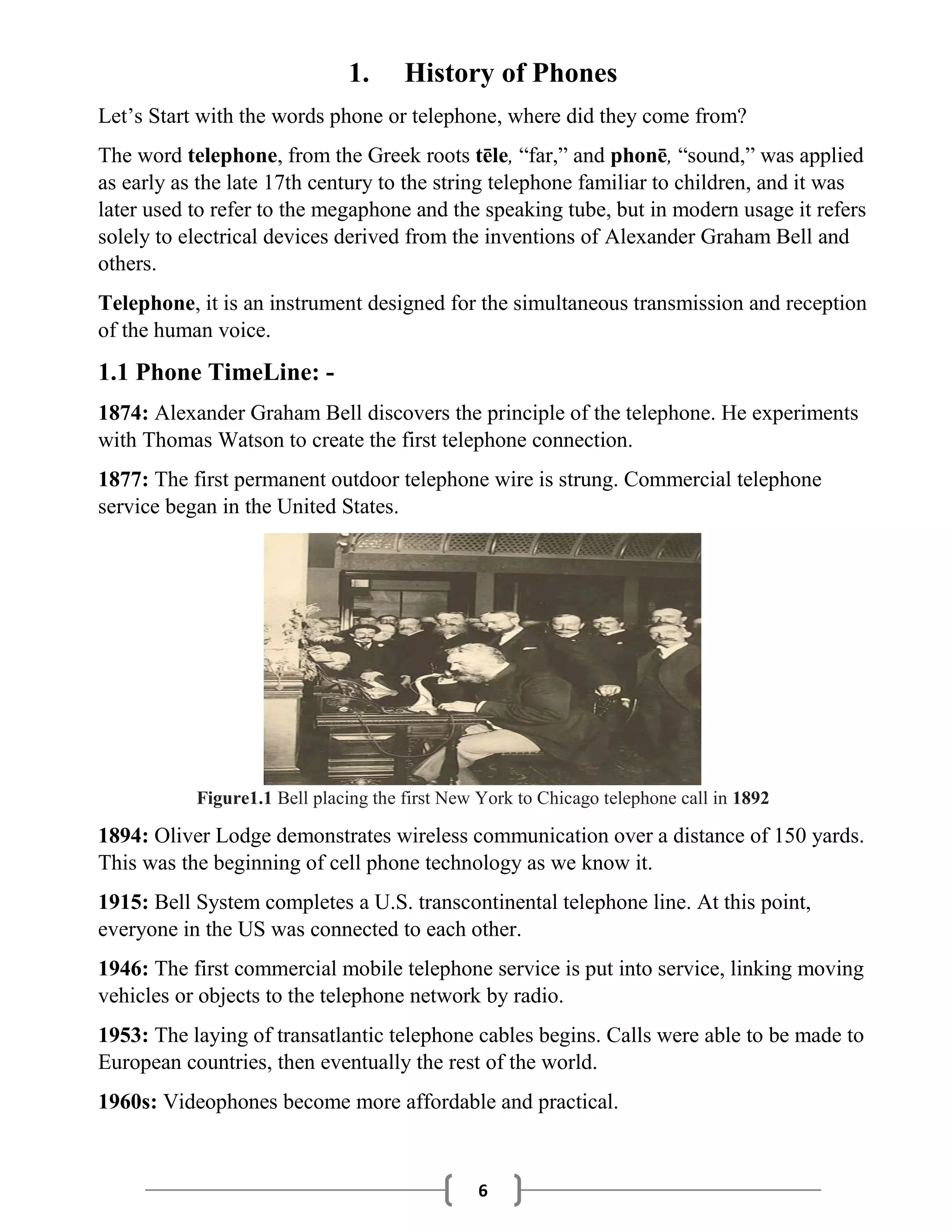 6
1. History of Phones
Let’s Start with the words phone or telephone, where did they come from?
The word telephone, from the Greek roots tēle, “far,” and phonē, “sound,” was applied
as early as the late 17th century to the string telephone familiar to children, and it was
later used to refer to the megaphone and the speaking tube, but in modern usage it refers
solely to electrical devices derived from the inventions of Alexander Graham Bell and
others.
Telephone, it is an instrument designed for the simultaneous transmission and reception
of the human voice.
1.1 Phone TimeLine: -
1874: Alexander Graham Bell discovers the principle of the telephone. He experiments
with Thomas Watson to create the first telephone connection.
1877: The first permanent outdoor telephone wire is strung. Commercial telephone
service began in the United States.
Figure1.1 Bell placing the first New York to Chicago telephone call in 1892
1894: Oliver Lodge demonstrates wireless communication over a distance of 150 yards.
This was the beginning of cell phone technology as we know it.
1915: Bell System completes a U.S. transcontinental telephone line. At this point,
everyone in the US was connected to each other.
1946: The first commercial mobile telephone service is put into service, linking moving
vehicles or objects to the telephone network by radio.
1953: The laying of transatlantic telephone cables begins. Calls were able to be made to
European countries, then eventually the rest of the world.
1960s: Videophones become more affordable and practical.
 