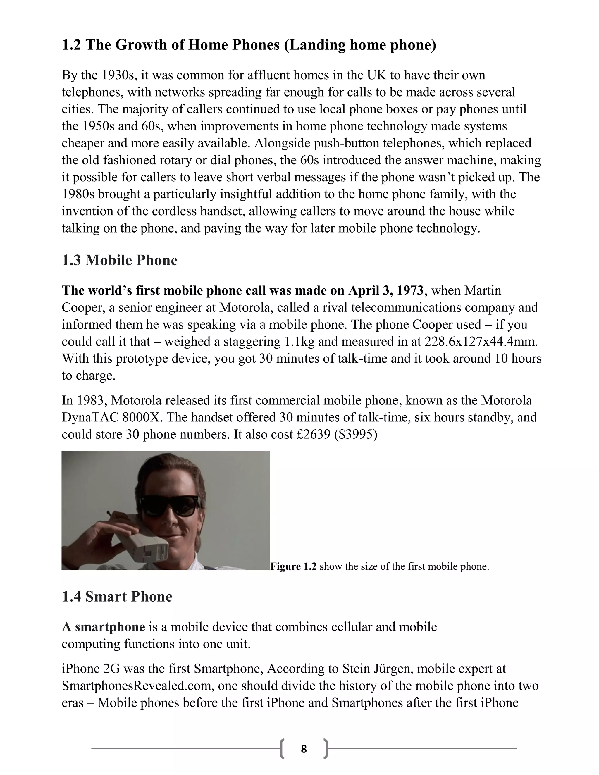 8
1.2 The Growth of Home Phones (Landing home phone)
By the 1930s, it was common for affluent homes in the UK to have their own
telephones, with networks spreading far enough for calls to be made across several
cities. The majority of callers continued to use local phone boxes or pay phones until
the 1950s and 60s, when improvements in home phone technology made systems
cheaper and more easily available. Alongside push-button telephones, which replaced
the old fashioned rotary or dial phones, the 60s introduced the answer machine, making
it possible for callers to leave short verbal messages if the phone wasn’t picked up. The
1980s brought a particularly insightful addition to the home phone family, with the
invention of the cordless handset, allowing callers to move around the house while
talking on the phone, and paving the way for later mobile phone technology.
1.3 Mobile Phone
The world’s first mobile phone call was made on April 3, 1973, when Martin
Cooper, a senior engineer at Motorola, called a rival telecommunications company and
informed them he was speaking via a mobile phone. The phone Cooper used – if you
could call it that – weighed a staggering 1.1kg and measured in at 228.6x127x44.4mm.
With this prototype device, you got 30 minutes of talk-time and it took around 10 hours
to charge.
In 1983, Motorola released its first commercial mobile phone, known as the Motorola
DynaTAC 8000X. The handset offered 30 minutes of talk-time, six hours standby, and
could store 30 phone numbers. It also cost £2639 ($3995)
Figure 1.2 show the size of the first mobile phone.
1.4 Smart Phone
A smartphone is a mobile device that combines cellular and mobile
computing functions into one unit.
iPhone 2G was the first Smartphone, According to Stein Jürgen, mobile expert at
SmartphonesRevealed.com, one should divide the history of the mobile phone into two
eras – Mobile phones before the first iPhone and Smartphones after the first iPhone
 