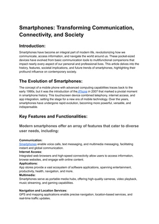 Smartphones: Transforming Communication,
Connectivity, and Society
Introduction:
Smartphones have become an integral part of modern life, revolutionizing how we
communicate, access information, and navigate the world around us. These pocket-sized
devices have evolved from basic communication tools to multifunctional companions that
impact nearly every aspect of our personal and professional lives. This article delves into the
history, features, societal implications, and future trends of smartphones, highlighting their
profound influence on contemporary society.
The Evolution of Smartphones:
The concept of a mobile phone with advanced computing capabilities traces back to the
early 1990s, but it was the introduction of the iPhone in 2007 that marked a pivotal moment
in smartphone history. This touchscreen device combined telephony, internet access, and
app integration, setting the stage for a new era of mobile technology. Over the years,
smartphones have undergone rapid evolution, becoming more powerful, versatile, and
indispensable.
Key Features and Functionalities:
Modern smartphones offer an array of features that cater to diverse
user needs, including:
Communication:
Smartphones enable voice calls, text messaging, and multimedia messaging, facilitating
instant and global communication.
Internet Access:
Integrated web browsers and high-speed connectivity allow users to access information,
browse websites, and engage with online content.
Applications:
App stores provide a vast ecosystem of software applications, spanning entertainment,
productivity, health, navigation, and more.
Multimedia:
Smartphones serve as portable media hubs, offering high-quality cameras, video playback,
music streaming, and gaming capabilities.
Navigation and Location Services:
GPS and mapping applications enable precise navigation, location-based services, and
real-time traffic updates.
 
