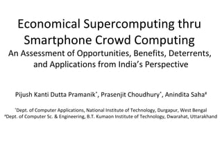 Economical Supercomputing thru
Smartphone Crowd Computing
An Assessment of Opportunities, Benefits, Deterrents,
and Applications from India’s Perspective
Pijush Kanti Dutta Pramanik*
, Prasenjit Choudhury*
, Anindita Saha#
*
Dept. of Computer Applications, National Institute of Technology, Durgapur, West Bengal
#
Dept. of Computer Sc. & Engineering, B.T. Kumaon Institute of Technology, Dwarahat, Uttarakhand
 
