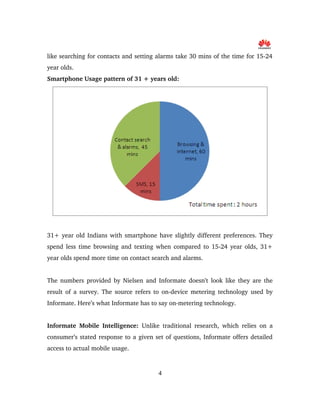 like searching for contacts and setting alarms take 30 mins of the time for 15­24 
year olds.
Smartphone Usage pattern of 31 + years old:
31+ year old Indians with smartphone have slightly different preferences. They 
spend less time browsing and texting when compared to 15­24 year olds, 31+ 
year olds spend more time on contact search and alarms.
The numbers provided by Nielsen and Informate doesn’t look like they are the 
result of a survey. The source refers to on­device metering technology used by 
Informate. Here’s what Informate has to say on­metering technology.
Informate Mobile Intelligence:  Unlike traditional research, which relies on a 
consumer’s stated response to a given set of questions, Informate offers detailed 
access to actual mobile usage.
4
 