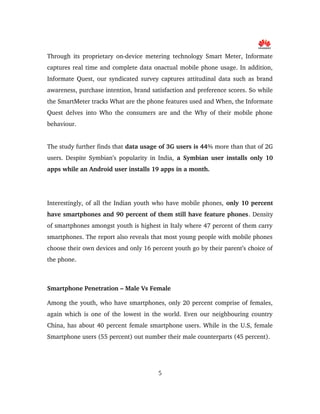 Through its proprietary on­device metering technology Smart Meter, Informate 
captures real time and complete data onactual mobile phone usage. In addition, 
Informate Quest, our syndicated survey captures attitudinal data such as brand 
awareness, purchase intention, brand satisfaction and preference scores. So while 
the SmartMeter tracks What are the phone features used and When, the Informate 
Quest delves into Who the consumers are and the Why of their mobile phone 
behaviour.
The study further finds that data usage of 3G users is 44% more than that of 2G 
users. Despite Symbian’s popularity in India,  a Symbian user installs only 10 
apps while an Android user installs 19 apps in a month.
Interestingly, of all the Indian youth who have mobile phones, only 10 percent 
have smartphones and 90 percent of them still have feature phones. Density 
of smartphones amongst youth is highest in Italy where 47 percent of them carry 
smartphones. The report also reveals that most young people with mobile phones 
choose their own devices and only 16 percent youth go by their parent’s choice of 
the phone.
Smartphone Penetration – Male Vs Female
Among the youth, who have smartphones, only 20 percent comprise of females, 
again which is one of the lowest in the world. Even our neighbouring country 
China, has about 40 percent female smartphone users. While in the U.S, female 
Smartphone users (55 percent) out number their male counterparts (45 percent).
5
 