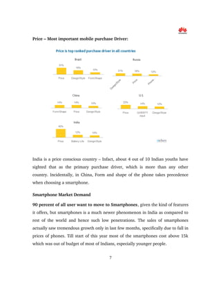 Price – Most important mobile purchase Driver:
India is a price conscious country – Infact, about 4 out of 10 Indian youths have 
sighted   that   as   the   primary   purchase   driver,   which   is   more   than   any   other 
country. Incidentally, in China, Form and shape of the phone takes precedence 
when choosing a smartphone.
Smartphone Market Demand
90 percent of all user want to move to Smartphones, given the kind of features 
it offers, but smartphones is a much newer phenomenon in India as compared to 
rest of the world and hence such low penetrations. The sales of smartphones 
actually saw tremendous growth only in last few months, specifically due to fall in 
prices of phones. Till start of this year most of the smartphones cost above 15k 
which was out of budget of most of Indians, especially younger people. 
7
 