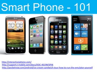 Smart Phone - 101



http://interactiveiphone.com/
http://support.t-mobile.com/docs/DOC-4619#/SPIN
http://pocketnow.com/android/ice-cream-sandwich-tour-how-to-run-the-emulator-yourself
 