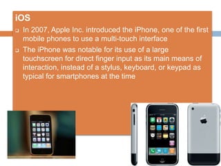 iOS
 In 2007, Apple Inc. introduced the iPhone, one of the first
mobile phones to use a multi-touch interface
 The iPhon...