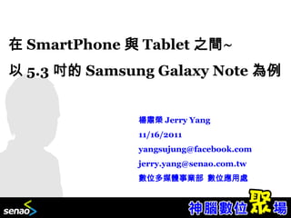 在 SmartPhone 與 Tablet 之間~
以 5.3 吋的 Samsung Galaxy Note 為例


              楊肅榮 Jerry Yang
              11/16/2011
              yangsujung@facebook.com
              jerry.yang@senao.com.tw
              數位多媒體事業部 數位應用處
 