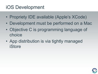 Propriety IDE available (Apple’s XCode)Development must be performed on a MacObjective C is programming language of choiceApp distribution is via tightly managed iStoreiOS Development