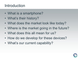 IntroductionWhat is a smartphone?What’s their history?What does the market look like today?Where is the market going in the future?What does this all mean for us?How do we develop for these devices?What’s our current capability?