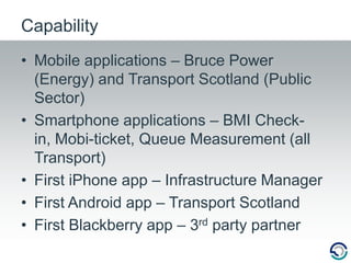 Mobile applications – Bruce Power (Energy) and Transport Scotland (Public Sector)Smartphone applications – BMI Check-in, Mobi-ticket, Queue Measurement (all Transport)First iPhone app – Infrastructure ManagerFirst Android app – Transport ScotlandFirst Blackberry app – 3rd party partnerCapability