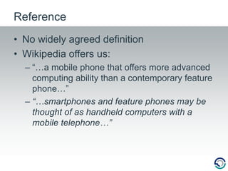 ReferenceNo widely agreed definitionWikipedia offers us:“…a mobile phone that offers more advanced computing ability than a contemporary feature phone…”“…smartphones and feature phones may be thought of as handheld computers with a mobile telephone…”