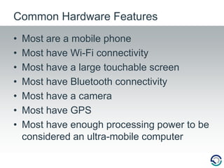 Most are a mobile phoneMost have Wi-Fi connectivityMost have a large touchable screenMost have Bluetooth connectivityMost have a cameraMost have GPSMost have enough processing power to be considered an ultra-mobile computerCommon Hardware Features