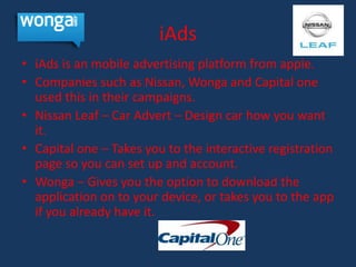 iAds
• iAds is an mobile advertising platform from apple.
• Companies such as Nissan, Wonga and Capital one
  used this in their campaigns.
• Nissan Leaf – Car Advert – Design car how you want
  it.
• Capital one – Takes you to the interactive registration
  page so you can set up and account.
• Wonga – Gives you the option to download the
  application on to your device, or takes you to the app
  if you already have it.
 