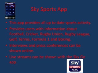 Sky Sports App

• This app provides all up to date sports activity.
• Provides users with information about
  Football, Cricket, Rugby Union, Rugby League,
  Golf, Tennis, Formula 1 and Boxing.
• Interviews and press conferences can be
  shown online.
• Live streams can be shown with the Sky Go
  app.
 